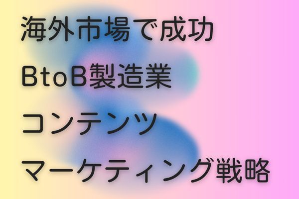 海外市場で成功を果たす！BtoB製造業向けコンテンツマーケティング戦略とは